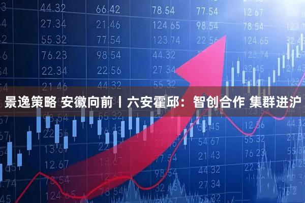 景逸策略 安徽向前丨六安霍邱：智创合作 集群进沪