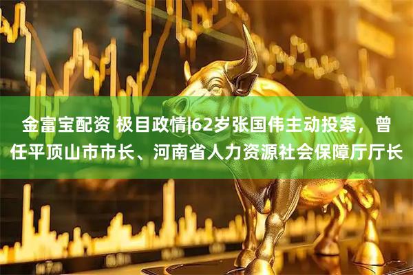 金富宝配资 极目政情|62岁张国伟主动投案，曾任平顶山市市长、河南省人力资源社会保障厅厅长