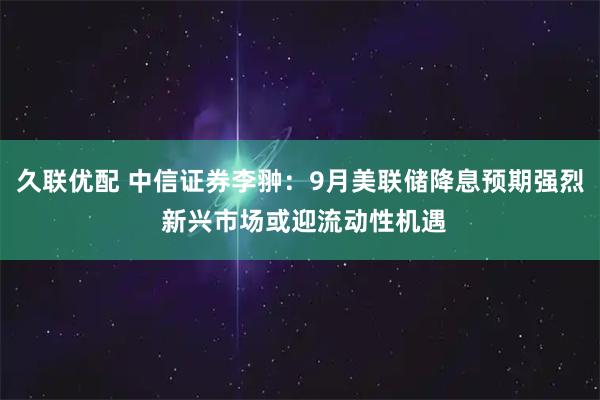 久联优配 中信证券李翀：9月美联储降息预期强烈 新兴市场或迎流动性机遇