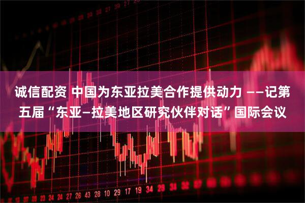 诚信配资 中国为东亚拉美合作提供动力 ——记第五届“东亚—拉美地区研究伙伴对话”国际会议