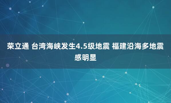 荣立通 台湾海峡发生4.5级地震 福建沿海多地震感明显