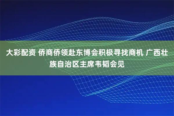 大彩配资 侨商侨领赴东博会积极寻找商机 广西壮族自治区主席韦韬会见