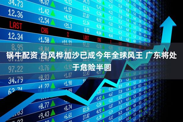 锅牛配资 台风桦加沙已成今年全球风王 广东将处于危险半圆