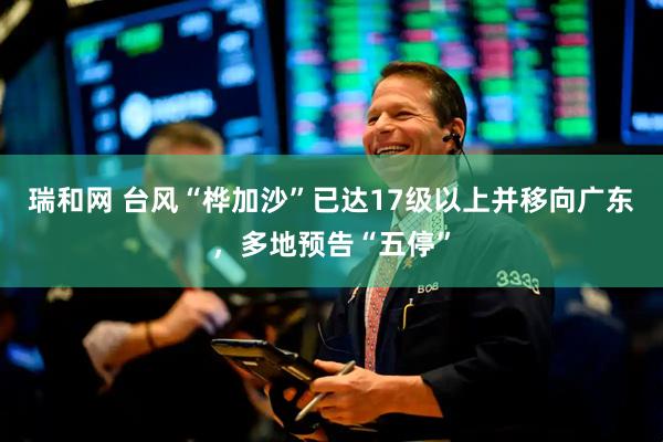 瑞和网 台风“桦加沙”已达17级以上并移向广东，多地预告“五停”