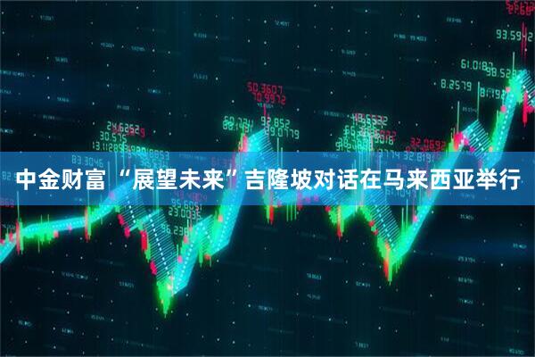 中金财富 “展望未来”吉隆坡对话在马来西亚举行