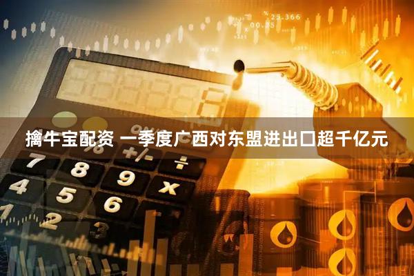 擒牛宝配资 一季度广西对东盟进出囗超千亿元