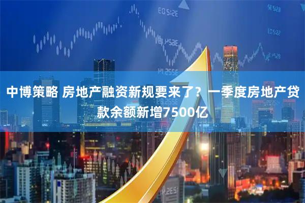 中博策略 房地产融资新规要来了？一季度房地产贷款余额新增7500亿