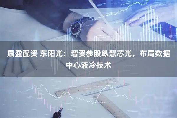 赢盈配资 东阳光：增资参股纵慧芯光，布局数据中心液冷技术