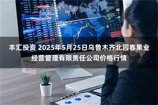 丰汇投资 2025年5月25日乌鲁木齐北园春果业经营管理有限责任公司价格行情