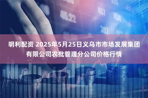 明利配资 2025年5月25日义乌市市场发展集团有限公司农批管理分公司价格行情