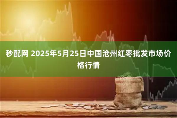 秒配网 2025年5月25日中国沧州红枣批发市场价格行情
