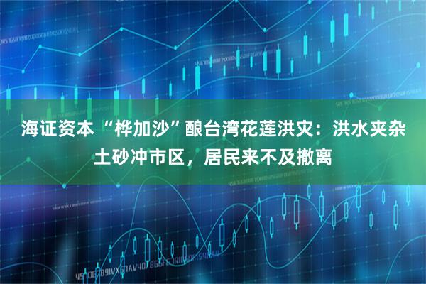 海证资本 “桦加沙”酿台湾花莲洪灾：洪水夹杂土砂冲市区，居民来不及撤离