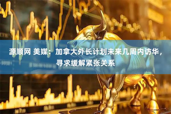 源顺网 美媒：加拿大外长计划未来几周内访华，寻求缓解紧张关系