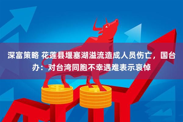 深富策略 花莲县堰塞湖溢流造成人员伤亡，国台办：对台湾同胞不幸遇难表示哀悼