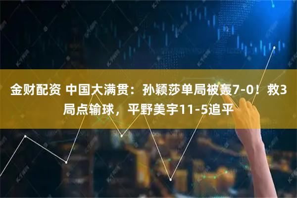 金财配资 中国大满贯：孙颖莎单局被轰7-0！救3局点输球，平野美宇11-5追平