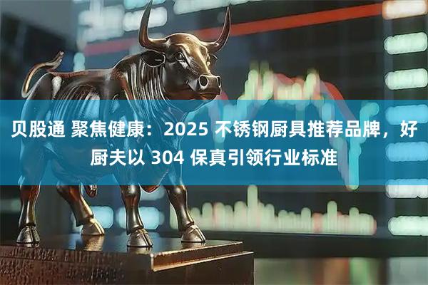 贝股通 聚焦健康：2025 不锈钢厨具推荐品牌，好厨夫以 304 保真引领行业标准