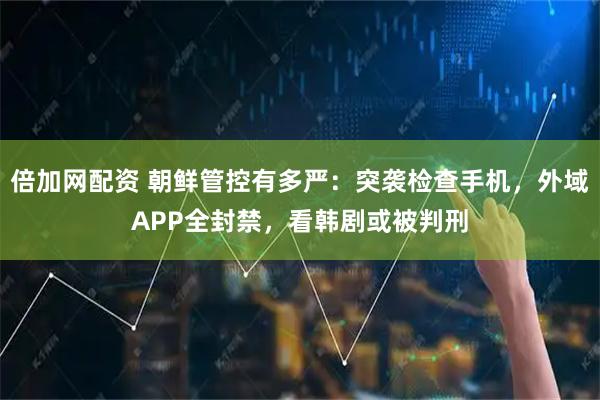 倍加网配资 朝鲜管控有多严：突袭检查手机，外域APP全封禁，看韩剧或被判刑