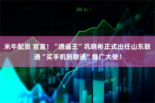 米牛配资 官宣！“逍遥王”巩晓彬正式出任山东联通“买手机到联通”推广大使！