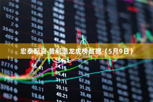 宏泰配资 普利退龙虎榜数据（5月9日）
