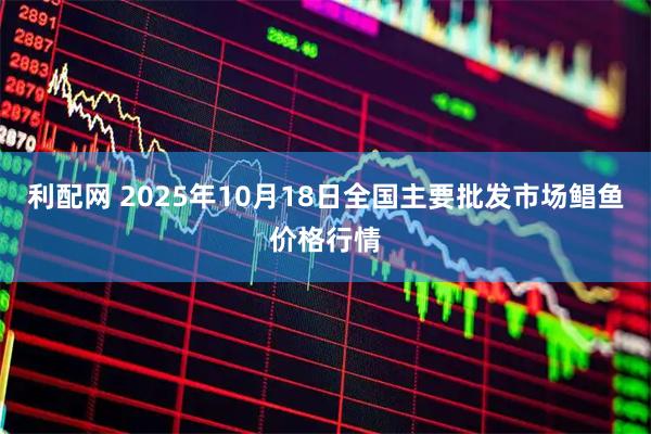 利配网 2025年10月18日全国主要批发市场鲳鱼价格行情