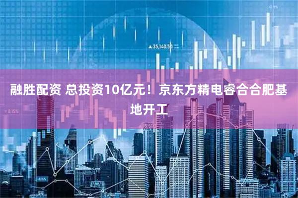 融胜配资 总投资10亿元！京东方精电睿合合肥基地开工