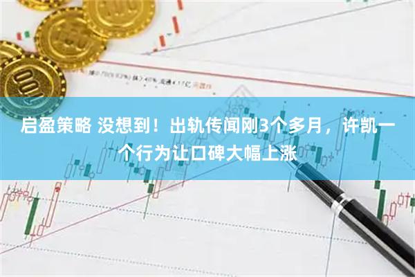 启盈策略 没想到！出轨传闻刚3个多月，许凯一个行为让口碑大幅上涨