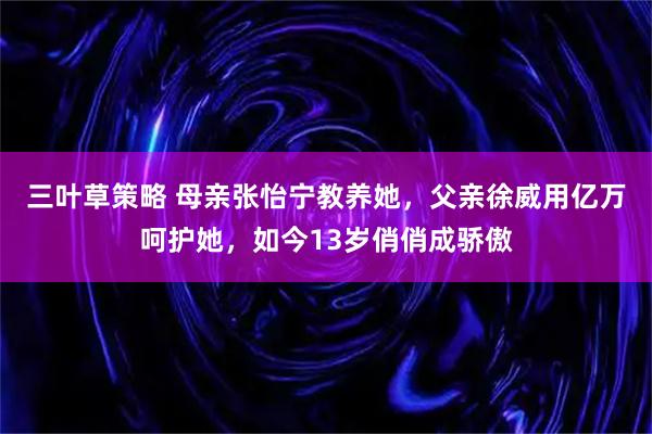 三叶草策略 母亲张怡宁教养她，父亲徐威用亿万呵护她，如今13岁俏俏成骄傲