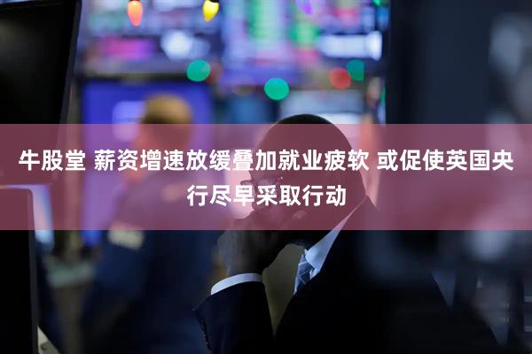 牛股堂 薪资增速放缓叠加就业疲软 或促使英国央行尽早采取行动