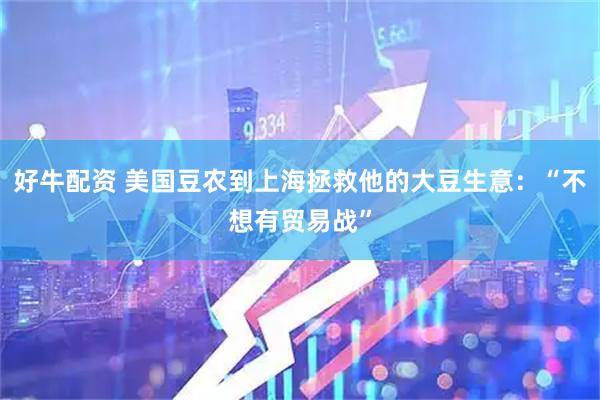 好牛配资 美国豆农到上海拯救他的大豆生意：“不想有贸易战”