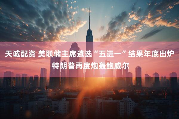 天诚配资 美联储主席遴选“五进一”结果年底出炉 特朗普再度炮轰鲍威尔