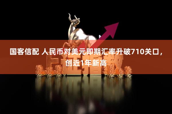 国客信配 人民币对美元即期汇率升破710关口，创近1年新高