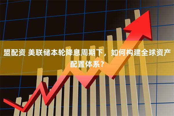 盟配资 美联储本轮降息周期下，如何构建全球资产配置体系？