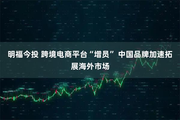 明福今投 跨境电商平台“增员” 中国品牌加速拓展海外市场