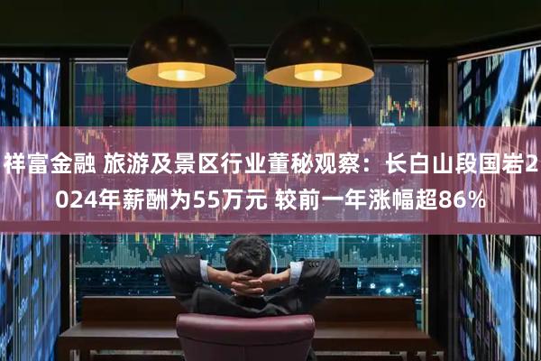 祥富金融 旅游及景区行业董秘观察：长白山段国岩2024年薪酬为55万元 较前一年涨幅超86%