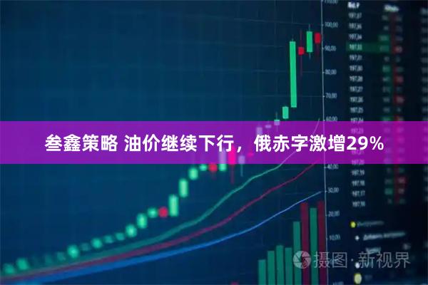 叁鑫策略 油价继续下行，俄赤字激增29%