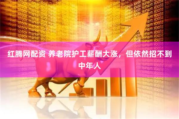 红腾网配资 养老院护工薪酬大涨，但依然招不到中年人