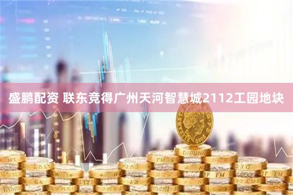 盛鹏配资 联东竞得广州天河智慧城2112工园地块